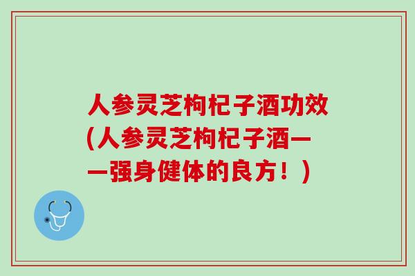 人参灵芝枸杞子酒功效(人参灵芝枸杞子酒——强身健体的良方！)