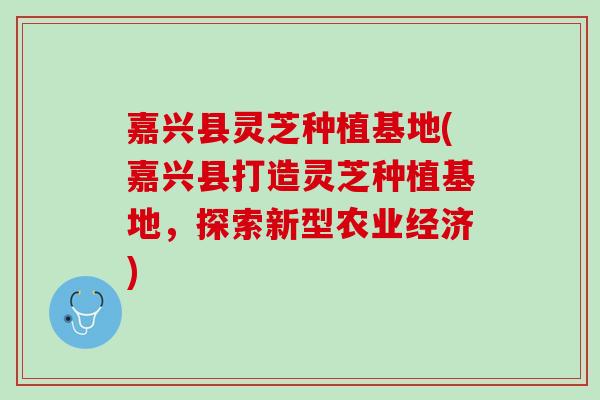 嘉兴县灵芝种植基地(嘉兴县打造灵芝种植基地,探索新型农业经济) 嘉兴县灵芝种植基地(嘉兴县打造灵芝种植基地,探索新型农业经济)