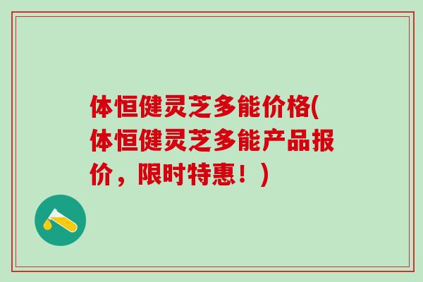 体恒健灵芝多能价格(体恒健灵芝多能产品报价，限时特惠！)