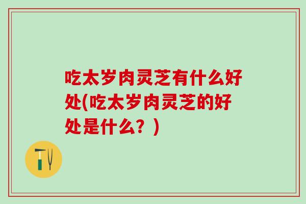 吃太岁肉灵芝有什么好处(吃太岁肉灵芝的好处是什么?) 吃太岁肉灵芝有什么好处(吃太岁肉灵芝的好处是什么?)