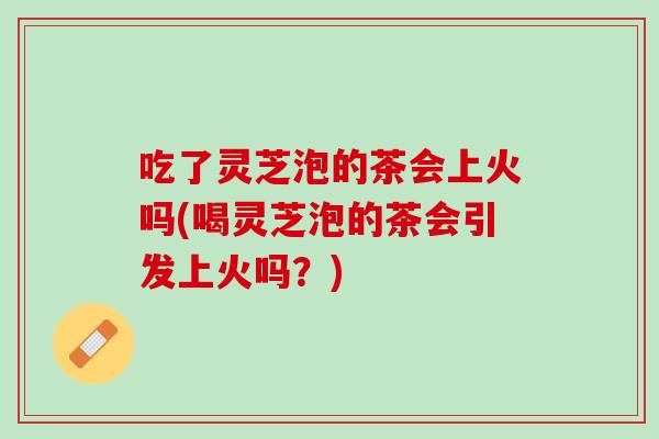 吃了灵芝泡的茶会上火吗(喝灵芝泡的茶会引发上火吗？)