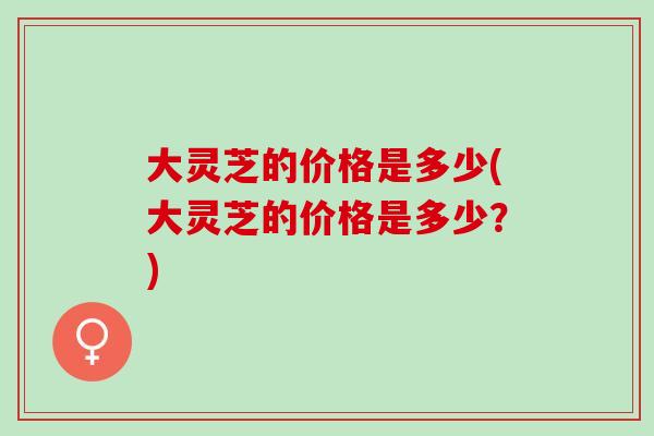 大灵芝的价格是多少(大灵芝的价格是多少?) 大灵芝的价格是多少(大灵芝的价格是多少?)