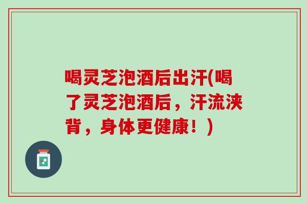 喝灵芝泡酒后出汗(喝了灵芝泡酒后，汗流浃背，身体更健康！)