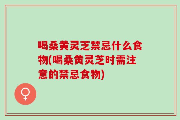 喝桑黄灵芝禁忌什么食物(喝桑黄灵芝时需注意的禁忌食物)