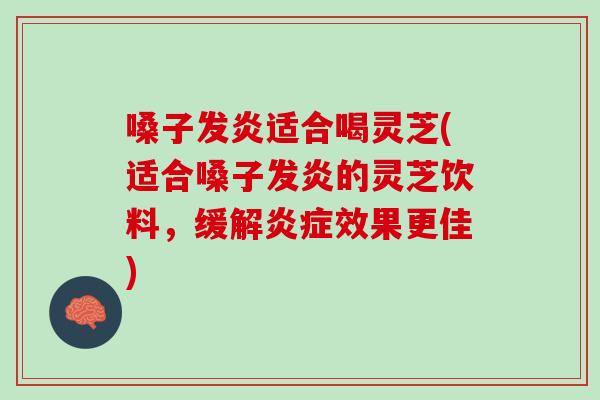 嗓子发炎适合喝灵芝(适合嗓子发炎的灵芝饮料，缓解效果更佳)