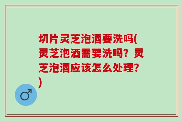 切片灵芝泡酒要洗吗(灵芝泡酒需要洗吗？灵芝泡酒应该怎么处理？)