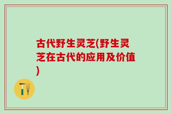 古代野生灵芝(野生灵芝在古代的应用及价值)