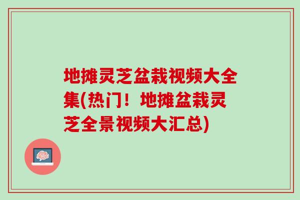 地摊灵芝盆栽视频大全集(热门!地摊盆栽灵芝全景视频大汇总) 地摊灵芝盆栽视频大全集(热门!地摊盆栽灵芝全景视频大汇总)