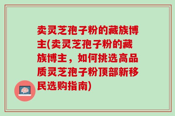 卖灵芝孢子粉的藏族博主(卖灵芝孢子粉的藏族博主，如何挑选高品质灵芝孢子粉顶部新移民选购指南)