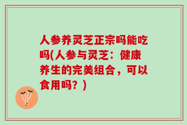 人参养灵芝正宗吗能吃吗(人参与灵芝：健康养生的完美组合，可以食用吗？)
