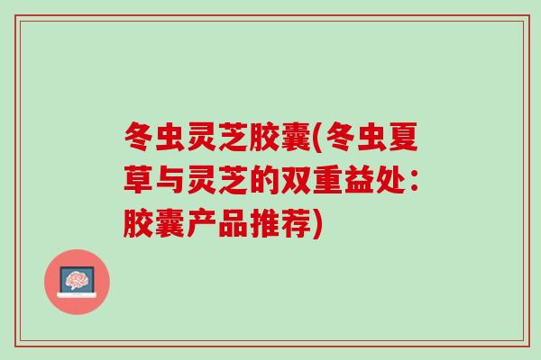 冬虫灵芝胶囊(冬虫夏草与灵芝的双重益处：胶囊产品推荐)