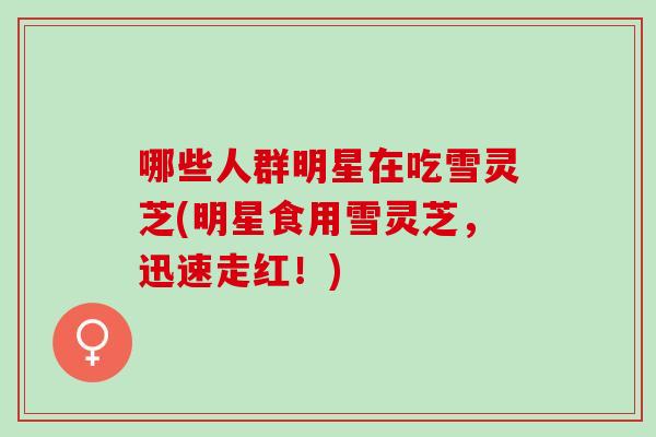 哪些人群明星在吃雪灵芝(明星食用雪灵芝，迅速走红！)