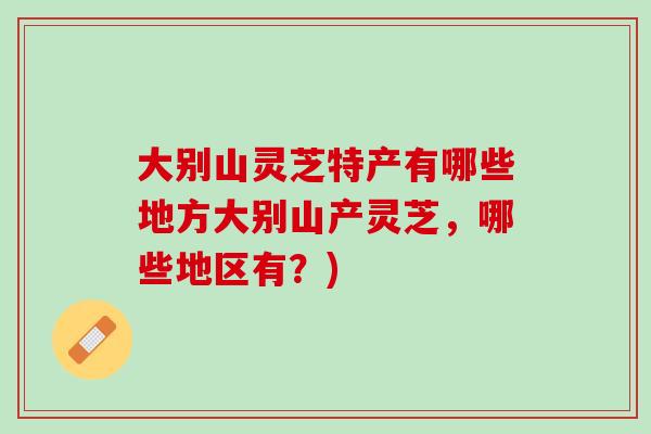 大别山灵芝特产有哪些地方大别山产灵芝，哪些地区有？)