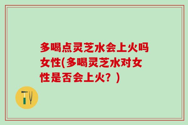 多喝点灵芝水会上火吗女性(多喝灵芝水对女性是否会上火？)