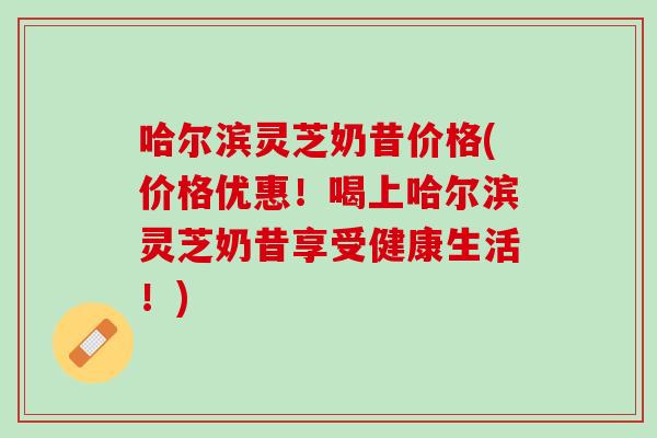 哈尔滨灵芝奶昔价格(价格优惠！喝上哈尔滨灵芝奶昔享受健康生活！)