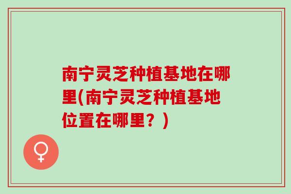 南宁灵芝种植基地在哪里(南宁灵芝种植基地位置在哪里？)