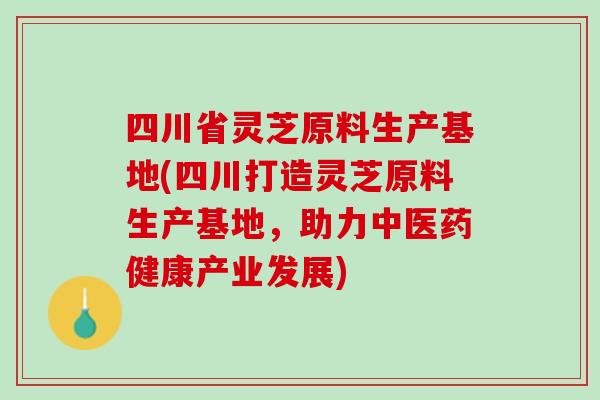 四川省灵芝原料生产基地(四川打造灵芝原料生产基地，助力中医药健康产业发展)