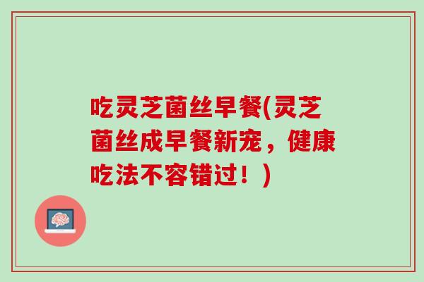 吃灵芝菌丝早餐(灵芝菌丝成早餐新宠，健康吃法不容错过！)