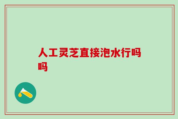 人工灵芝直接泡水行吗吗 人工灵芝直接泡水行吗吗