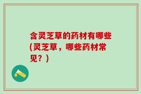 含灵芝草的药材有哪些(灵芝草，哪些药材常见？)
