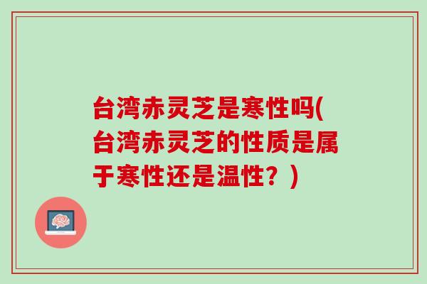 台湾赤灵芝是寒性吗(台湾赤灵芝的性质是属于寒性还是温性？)