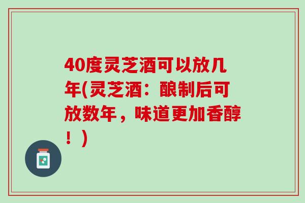 40度灵芝酒可以放几年(灵芝酒：酿制后可放数年，味道更加香醇！)