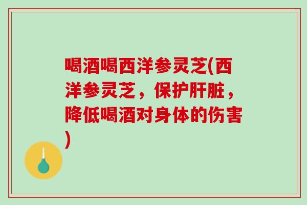 喝酒喝西洋参灵芝(西洋参灵芝,保护,降低喝酒对身体的伤害) 喝酒喝西洋参灵芝(西洋参灵芝,保护,降低喝酒对身体的伤害)