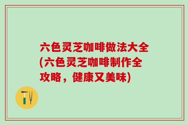 六色灵芝咖啡做法大全(六色灵芝咖啡制作全攻略，健康又美味)