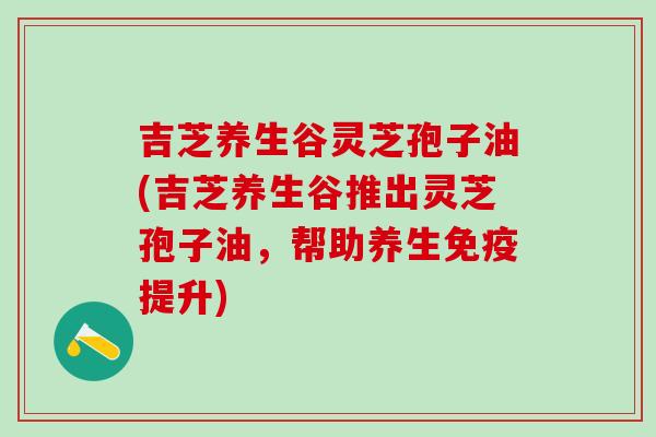 吉芝养生谷灵芝孢子油(吉芝养生谷推出灵芝孢子油，帮助养生免疫提升)