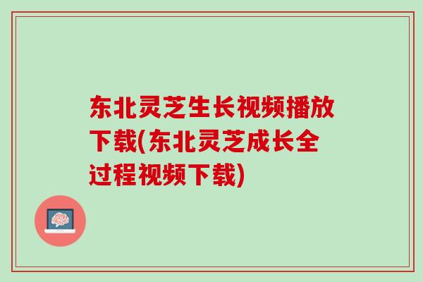 东北灵芝生长视频播放下载(东北灵芝成长全过程视频下载)