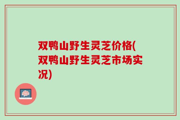 双鸭山野生灵芝价格(双鸭山野生灵芝市场实况)