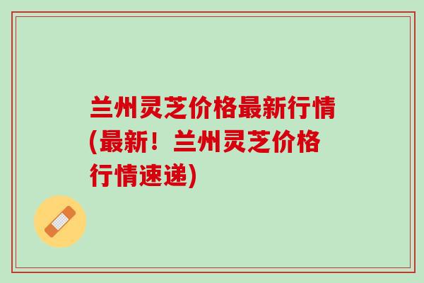 兰州灵芝价格新行情(新!兰州灵芝价格行情速递) 兰州灵芝价格新行情(新!兰州灵芝价格行情速递)