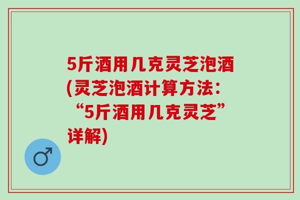 5斤酒用几克灵芝泡酒(灵芝泡酒计算方法：“5斤酒用几克灵芝”详解)