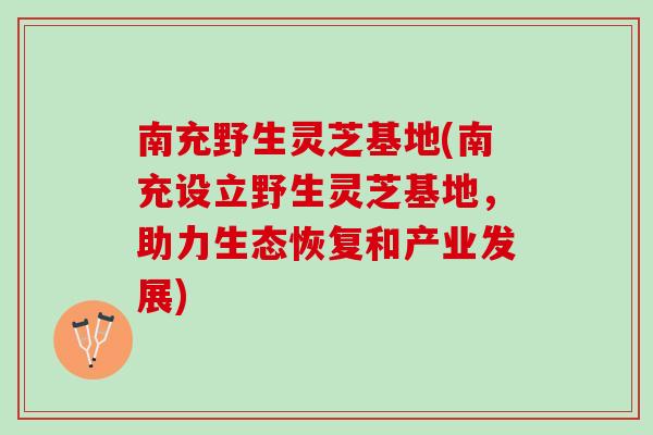 南充野生灵芝基地(南充设立野生灵芝基地，助力生态恢复和产业发展)