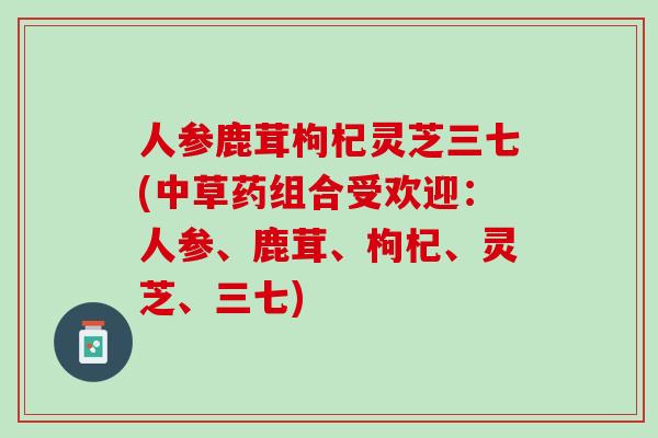 人参鹿茸枸杞灵芝三七(中草药组合受欢迎：人参、鹿茸、枸杞、灵芝、三七)