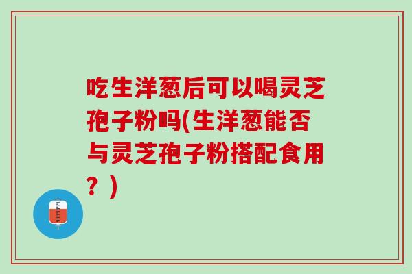 吃生洋葱后可以喝灵芝孢子粉吗(生洋葱能否与灵芝孢子粉搭配食用？)