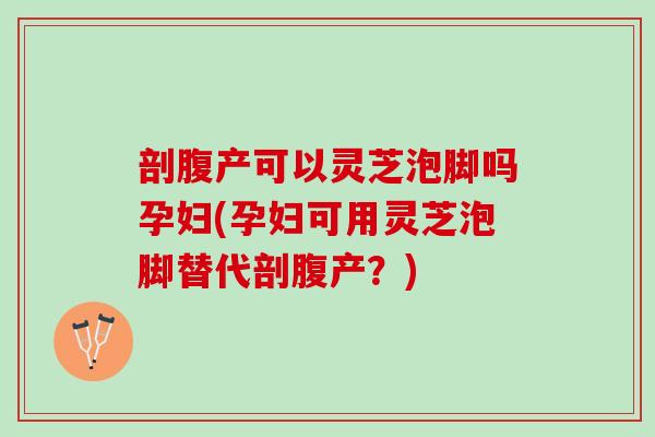 剖腹产可以灵芝泡脚吗孕妇(孕妇可用灵芝泡脚替代剖腹产？)