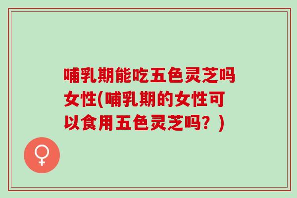 哺乳期能吃五色灵芝吗女性(哺乳期的女性可以食用五色灵芝吗？)