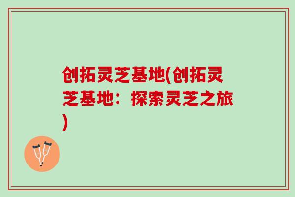 创拓灵芝基地(创拓灵芝基地：探索灵芝之旅)