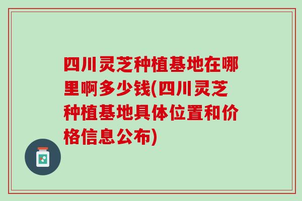 四川灵芝种植基地在哪里啊多少钱(四川灵芝种植基地具体位置和价格信息公布) 四川灵芝种植基地在哪里啊多少钱(四川灵芝种植基地具体位置和价格信息公布)