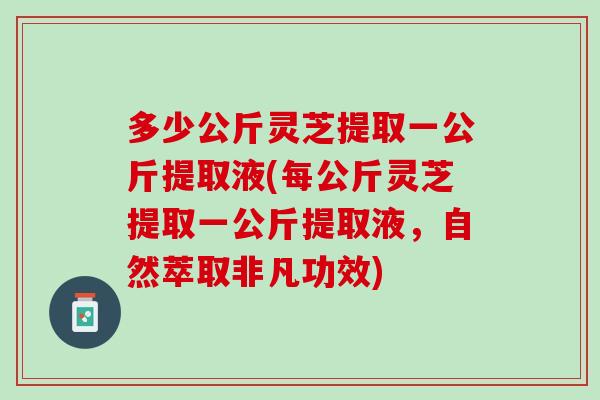 多少公斤灵芝提取一公斤提取液(每公斤灵芝提取一公斤提取液，自然萃取非凡功效)