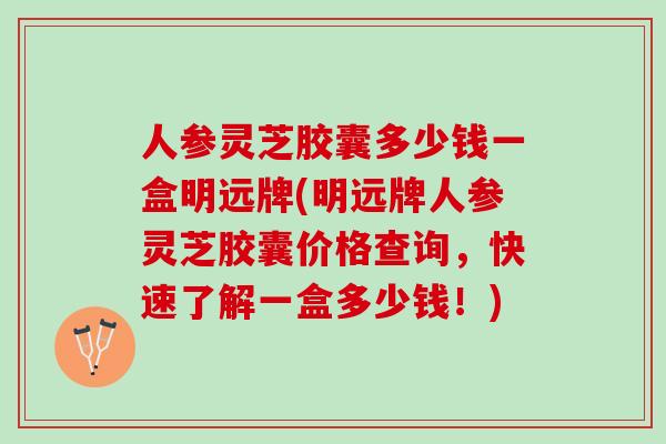 人参灵芝胶囊多少钱一盒明远牌(明远牌人参灵芝胶囊价格查询,快速了解一盒多少钱!) 人参灵芝胶囊多少钱一盒明远牌(明远牌人参灵芝胶囊价格查询,快速了解一盒多少钱!)