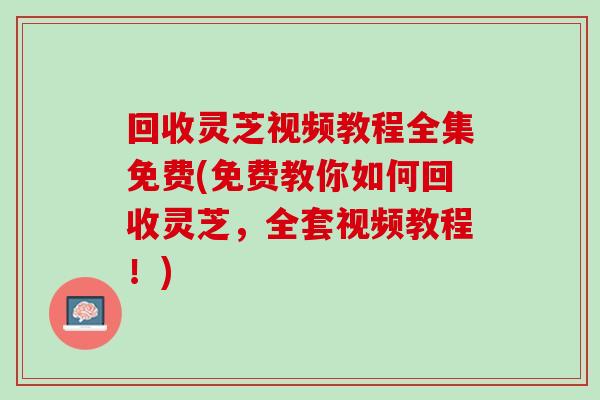 回收灵芝视频教程全集免费(免费教你如何回收灵芝，全套视频教程！)