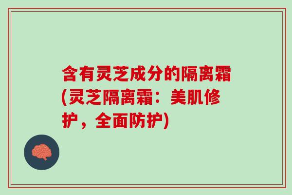 含有灵芝成分的隔离霜(灵芝隔离霜：美肌修护，全面防护)