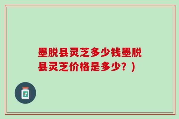 墨脱县灵芝多少钱墨脱县灵芝价格是多少？)