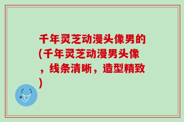 千年灵芝动漫头像男的(千年灵芝动漫男头像,线条清晰,造型精致) 千年灵芝动漫头像男的(千年灵芝动漫男头像,线条清晰,造型精致)
