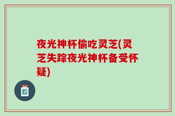 夜光神杯偷吃灵芝(灵芝失踪夜光神杯备受怀疑) 夜光神杯偷吃灵芝(灵芝失踪夜光神杯备受怀疑)