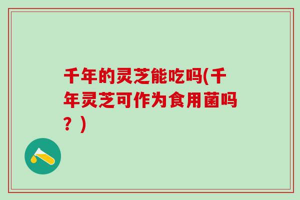 千年的灵芝能吃吗(千年灵芝可作为食用菌吗?) 千年的灵芝能吃吗(千年灵芝可作为食用菌吗?)