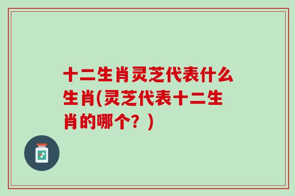 十二生肖灵芝代表什么生肖(灵芝代表十二生肖的哪个？)