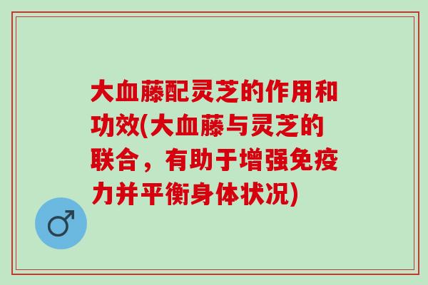 大藤配灵芝的作用和功效(大藤与灵芝的联合，有助于增强免疫力并平衡身体状况)